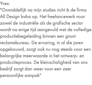 Yves: "Onmiddellijk na mijn studies richt ik de firma All Design bvba op. Het freelancewerk voor zowel de industriële als de grafische sector wordt na enige tijd aangevuld met de volledige productiebegeleiding binnen een groot reclamebureau. De ervaring, in al die jaren opgebouwd, zorgt ook nu nog steeds voor een belangrijke meerwaarde in het ontwerp- en productieproces. De kleinschaligheid van ons bedrijf zorgt dan weer voor een zeer persoonlijke aanpak" 