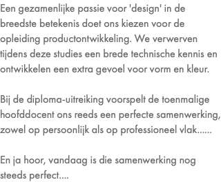 Een gezamenlijke passie voor 'design' in de breedste betekenis doet ons kiezen voor de opleiding productontwikkeling. We verwerven tijdens deze studies een brede technische kennis en ontwikkelen een extra gevoel voor vorm en kleur. Bij de diploma-uitreiking voorspelt de toenmalige hoofddocent ons reeds een perfecte samenwerking, zowel op persoonlijk als op professioneel vlak...... En ja hoor, vandaag is die samenwerking nog steeds perfect....