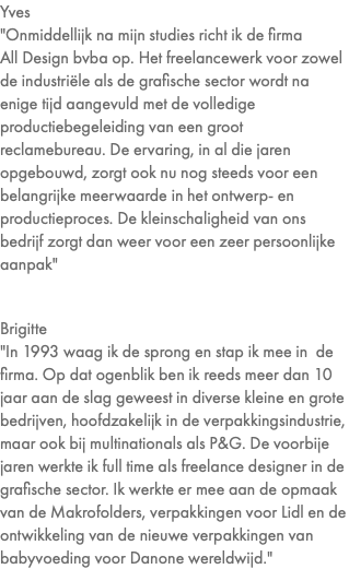 Yves "Onmiddellijk na mijn studies richt ik de firma  All Design bvba op. Het freelancewerk voor zowel de industriële als de grafische sector wordt na enige tijd aangevuld met de volledige productiebegeleiding van een groot reclamebureau. De ervaring, in al die jaren opgebouwd, zorgt ook nu nog steeds voor een belangrijke meerwaarde in het ontwerp- en productieproces. De kleinschaligheid van ons bedrijf zorgt dan weer voor een zeer persoonlijke aanpak" Brigitte "In 1993 waag ik de sprong en stap ik mee in de firma. Op dat ogenblik ben ik reeds meer dan 10 jaar aan de slag geweest in diverse kleine en grote bedrijven, hoofdzakelijk in de verpakkingsindustrie, maar ook bij multinationals als P&G. De voorbije jaren werkte ik full time als freelance designer in de grafische sector. Ik werkte er mee aan de opmaak van de Makrofolders, verpakkingen voor Lidl en de ontwikkeling van de nieuwe verpakkingen van babyvoeding voor Danone wereldwijd."