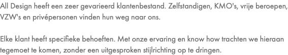 All Design heeft een zeer gevarieerd klantenbestand. Zelfstandigen, KMO's, vrije beroepen, VZW's en privépersonen vinden hun weg naar ons. Elke klant heeft specifieke behoeften. Met onze ervaring en know how trachten we hieraan tegemoet te komen, zonder een uitgesproken stijlrichting op te dringen.