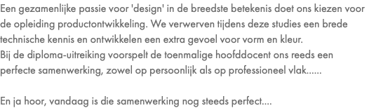 Een gezamenlijke passie voor 'design' in de breedste betekenis doet ons kiezen voor de opleiding productontwikkeling. We verwerven tijdens deze studies een brede technische kennis en ontwikkelen een extra gevoel voor vorm en kleur. Bij de diploma-uitreiking voorspelt de toenmalige hoofddocent ons reeds een perfecte samenwerking, zowel op persoonlijk als op professioneel vlak...... En ja hoor, vandaag is die samenwerking nog steeds perfect....