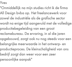 Yves "Onmiddellijk na mijn studies richt ik de firma All Design bvba op. Het freelancewerk voor zowel de industriële als de grafische sector wordt na enige tijd aangevuld met de volledige productiebegeleiding van een groot reclamebureau. De ervaring, in al die jaren opgebouwd, zorgt ook nu nog steeds voor een belangrijke meerwaarde in het ontwerp- en productieproces. De kleinschaligheid van ons bedrijf zorgt dan weer voor een zeer persoonlijke aanpak" 