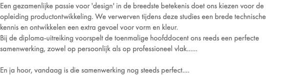 Een gezamenlijke passie voor 'design' in de breedste betekenis doet ons kiezen voor de opleiding productontwikkeling. We verwerven tijdens deze studies een brede technische kennis en ontwikkelen een extra gevoel voor vorm en kleur. Bij de diploma-uitreiking voorspelt de toenmalige hoofddocent ons reeds een perfecte samenwerking, zowel op persoonlijk als op professioneel vlak...... En ja hoor, vandaag is die samenwerking nog steeds perfect....