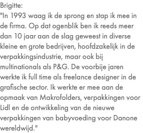 Brigitte: "In 1993 waag ik de sprong en stap ik mee in de firma. Op dat ogenblik ben ik reeds meer dan 10 jaar aan de slag geweest in diverse kleine en grote bedrijven, hoofdzakelijk in de verpakkingsindustrie, maar ook bij multinationals als P&G. De voorbije jaren werkte ik full time als freelance designer in de grafische sector. Ik werkte er mee aan de opmaak van Makrofolders, verpakkingen voor Lidl en de ontwikkeling van de nieuwe verpakkingen van babyvoeding voor Danone wereldwijd."