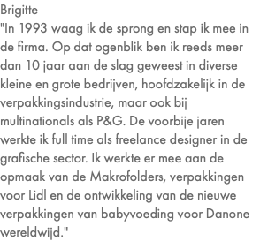 Brigitte "In 1993 waag ik de sprong en stap ik mee in de firma. Op dat ogenblik ben ik reeds meer dan 10 jaar aan de slag geweest in diverse kleine en grote bedrijven, hoofdzakelijk in de verpakkingsindustrie, maar ook bij multinationals als P&G. De voorbije jaren werkte ik full time als freelance designer in de grafische sector. Ik werkte er mee aan de opmaak van de Makrofolders, verpakkingen voor Lidl en de ontwikkeling van de nieuwe verpakkingen van babyvoeding voor Danone wereldwijd."