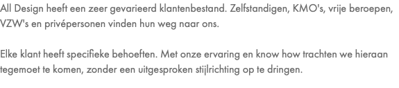 All Design heeft een zeer gevarieerd klantenbestand. Zelfstandigen, KMO's, vrije beroepen, VZW's en privépersonen vinden hun weg naar ons. Elke klant heeft specifieke behoeften. Met onze ervaring en know how trachten we hieraan tegemoet te komen, zonder een uitgesproken stijlrichting op te dringen.